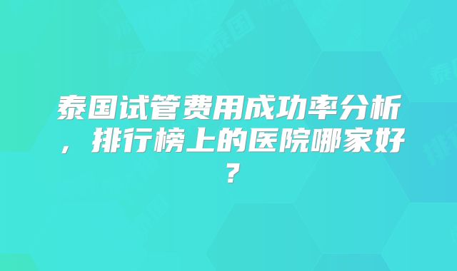 泰国试管费用成功率分析，排行榜上的医院哪家好？