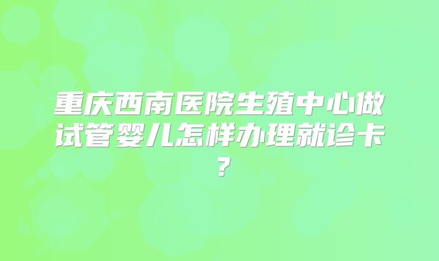 重庆西南医院生殖中心做试管婴儿怎样办理就诊卡？