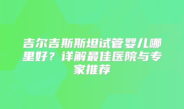 吉尔吉斯斯坦试管婴儿哪里好?详解最佳医院与专家推荐