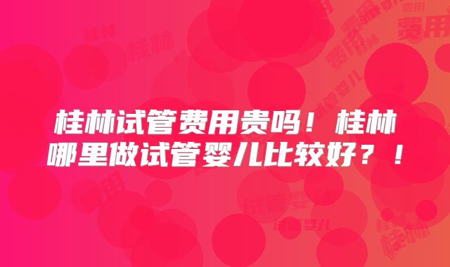 桂林试管费用贵吗！桂林哪里做试管婴儿比较好？！