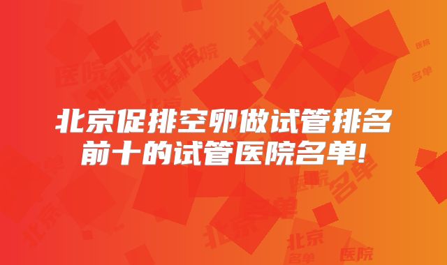 北京促排空卵做试管排名前十的试管医院名单!