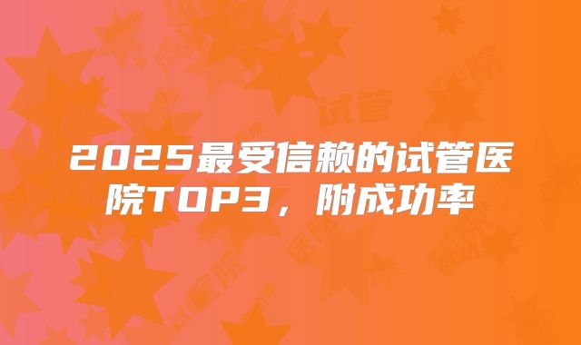 2025最受信赖的试管医院TOP3，附成功率