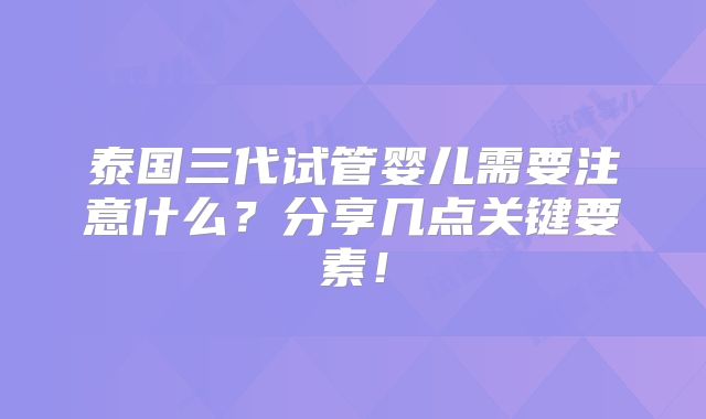 泰国三代试管婴儿需要注意什么?分享几点关键要素!