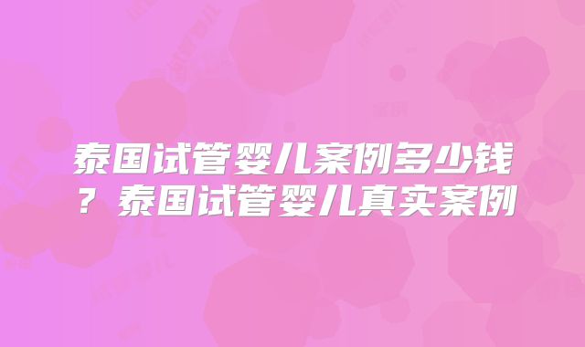 泰国试管婴儿案例多少钱?泰国试管婴儿真实案例