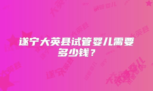 遂宁大英县试管婴儿需要多少钱?