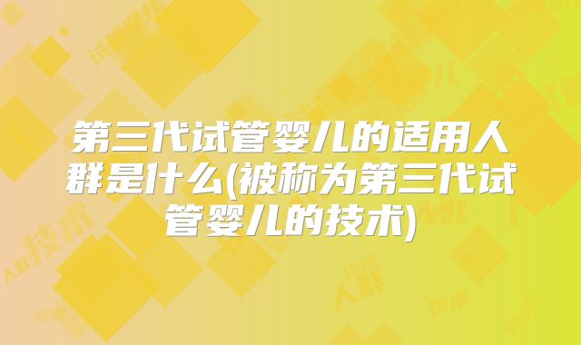 第三代试管婴儿的适用人群是什么(被称为第三代试管婴儿的技术)