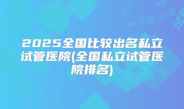 2025全国比较出名私立试管医院(全国私立试管医院排名)