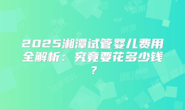 2025湘潭试管婴儿费用全解析：究竟要花多少钱？