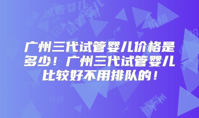 广州三代试管婴儿价格是多少!广州三代试管婴儿比较好不用排队的!