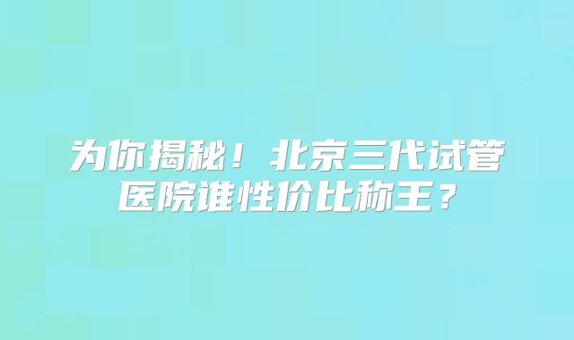 为你揭秘！北京三代试管医院谁性价比称王？