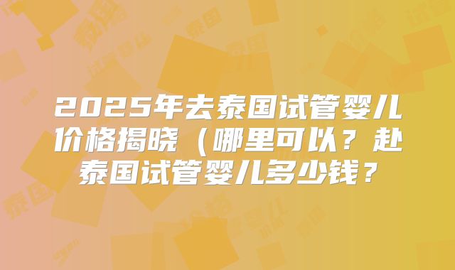 2025年去泰国试管婴儿价格揭晓(哪里可以?赴泰国试管婴儿多少钱?