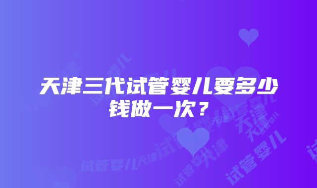 天津三代试管婴儿要多少钱做一次？