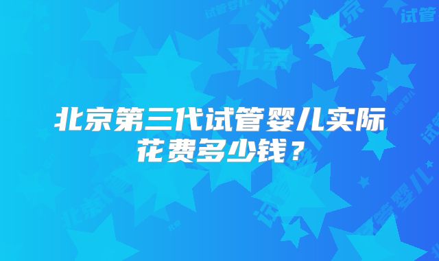 北京第三代试管婴儿实际花费多少钱?