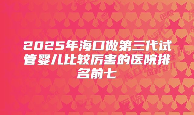 2025年海口做第三代试管婴儿比较厉害的医院排名前七