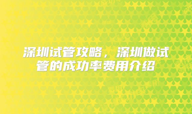 深圳试管攻略，深圳做试管的成功率费用介绍