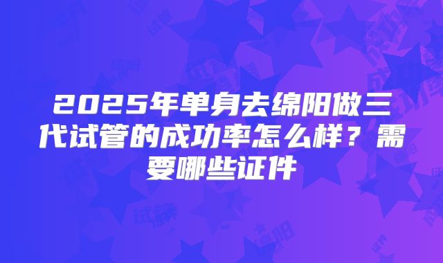 2025年单身去绵阳做三代试管的成功率怎么样?需要哪些证件