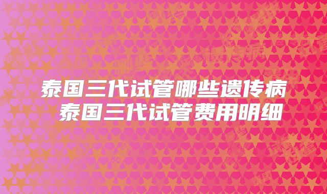 泰国三代试管哪些遗传病 泰国三代试管费用明细