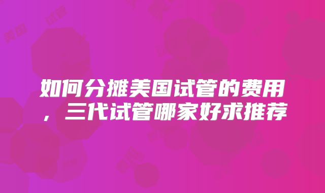 如何分摊美国试管的费用，三代试管哪家好求推荐