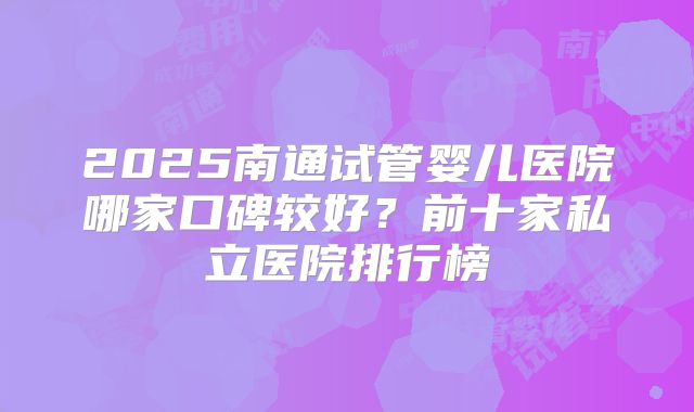2025南通试管婴儿医院哪家口碑较好？前十家私立医院排行榜