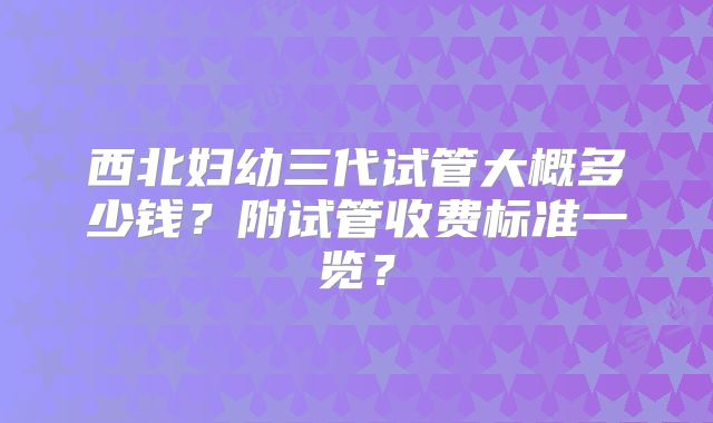西北妇幼三代试管大概多少钱?附试管收费标准一览?