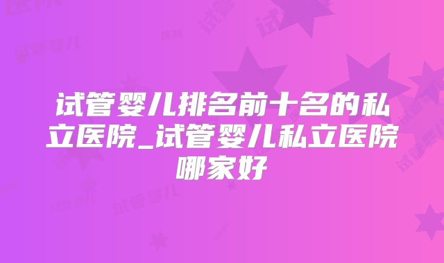 试管婴儿排名前十名的私立医院_试管婴儿私立医院哪家好