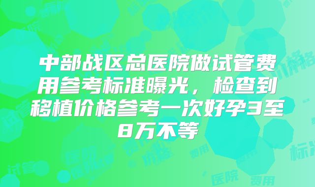 中部战区总医院做试管费用参考标准曝光，检查到移植价格参考一次好孕3至8万不等
