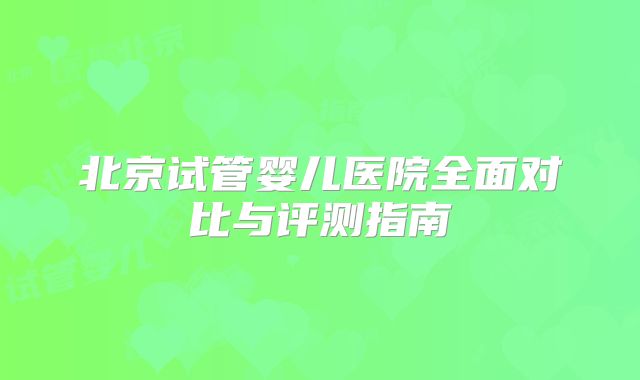 北京试管婴儿医院全面对比与评测指南