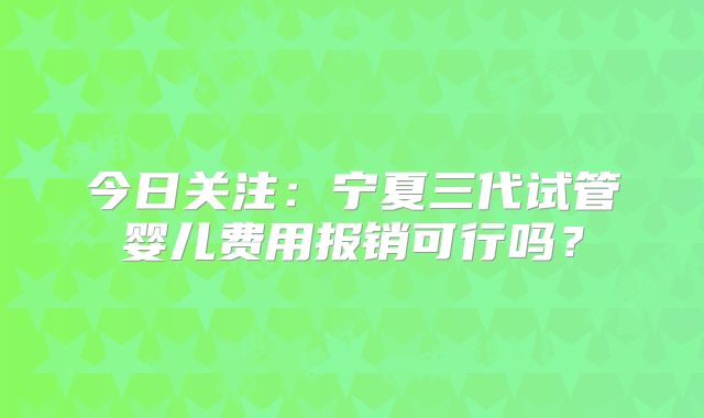 今日关注:宁夏三代试管婴儿费用报销可行吗?