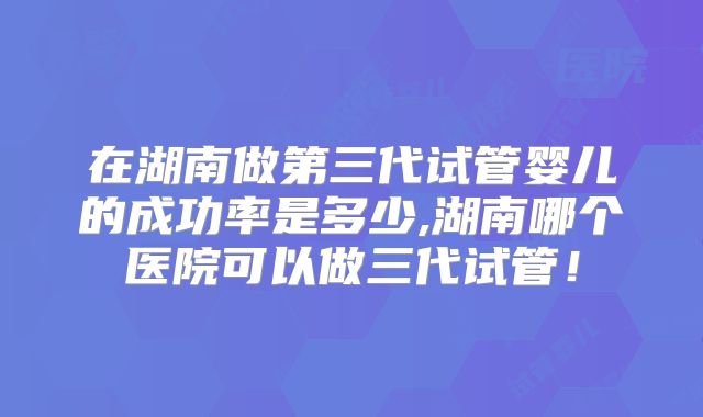 在湖南做第三代试管婴儿的成功率是多少,湖南哪个医院可以做三代试管！