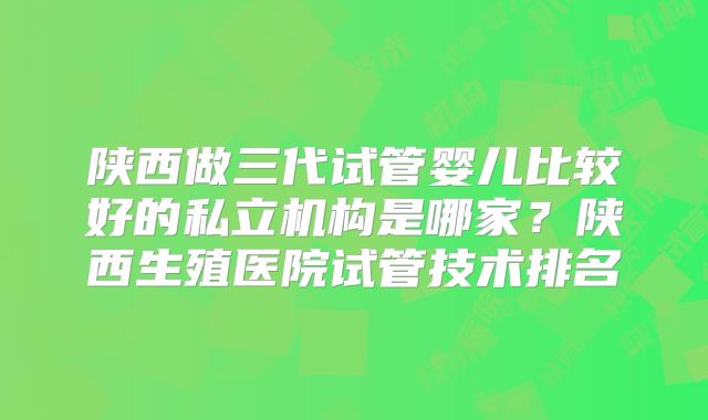 陕西做三代试管婴儿比较好的私立机构是哪家?陕西生殖医院试管技术排名