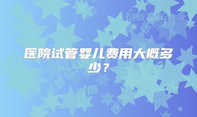 医院试管婴儿费用大概多少？
