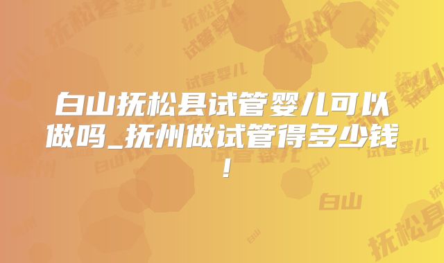 白山抚松县试管婴儿可以做吗_抚州做试管得多少钱！