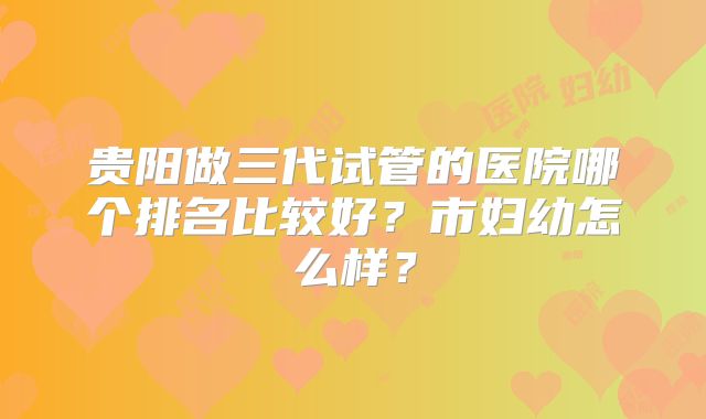 贵阳做三代试管的医院哪个排名比较好？市妇幼怎么样？
