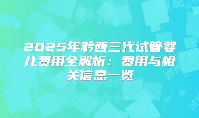 2025年黔西三代试管婴儿费用全解析：费用与相关信息一览
