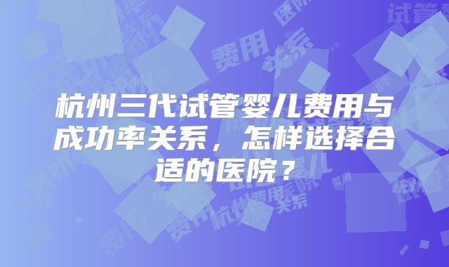 杭州三代试管婴儿费用与成功率关系，怎样选择合适的医院？