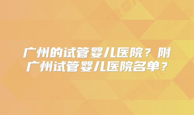 广州的试管婴儿医院？附广州试管婴儿医院名单？