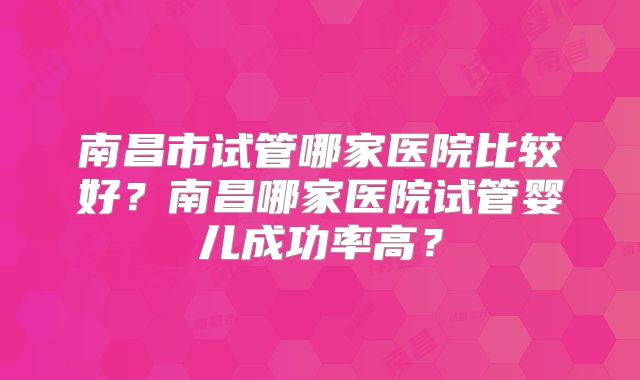 南昌市试管哪家医院比较好？南昌哪家医院试管婴儿成功率高？