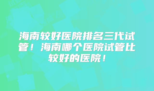 海南较好医院排名三代试管！海南哪个医院试管比较好的医院！