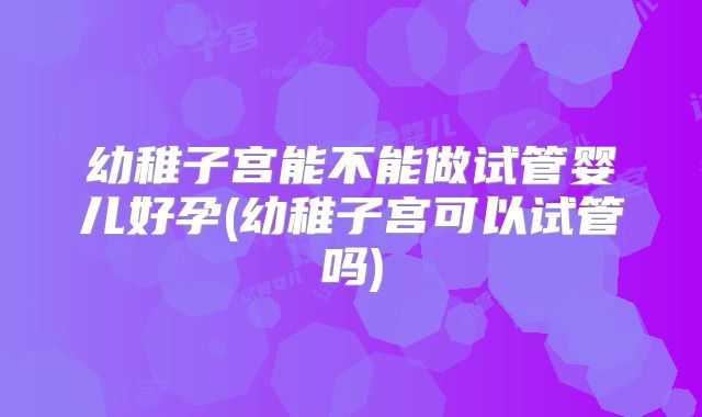 幼稚子宫能不能做试管婴儿好孕(幼稚子宫可以试管吗)