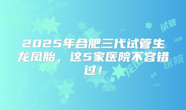 2025年合肥三代试管生龙凤胎，这5家医院不容错过！