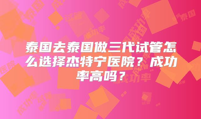 泰国去泰国做三代试管怎么选择杰特宁医院?成功率高吗?