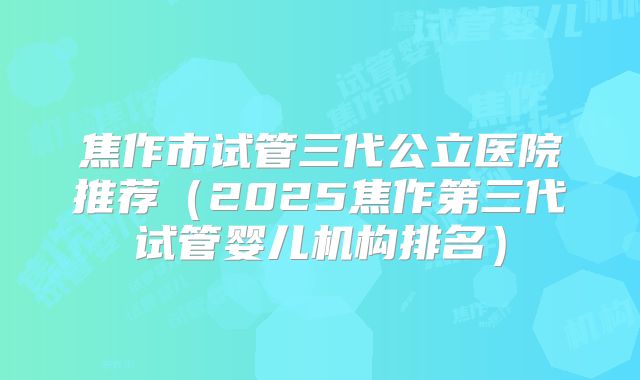 焦作市试管三代公立医院推荐（2025焦作第三代试管婴儿机构排名）