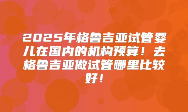 2025年格鲁吉亚试管婴儿在国内的机构预算!去格鲁吉亚做试管哪里比较好!