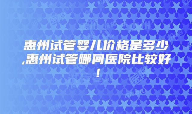 惠州试管婴儿价格是多少,惠州试管哪间医院比较好!