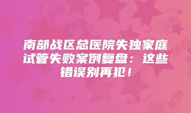南部战区总医院失独家庭试管失败案例复盘：这些错误别再犯！