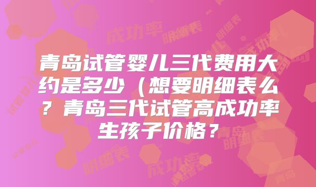 青岛试管婴儿三代费用大约是多少（想要明细表么？青岛三代试管高成功率生孩子价格？