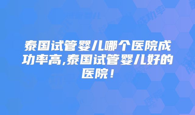 泰国试管婴儿哪个医院成功率高,泰国试管婴儿好的医院！
