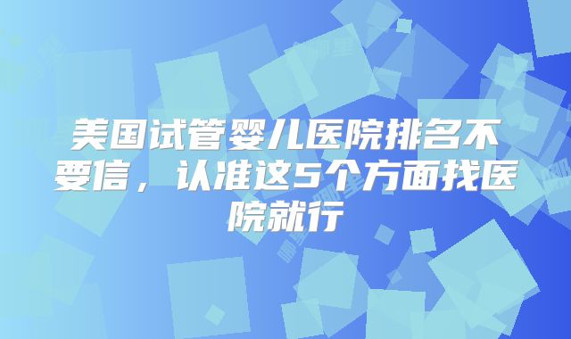 美国试管婴儿医院排名不要信,认准这5个方面找医院就行