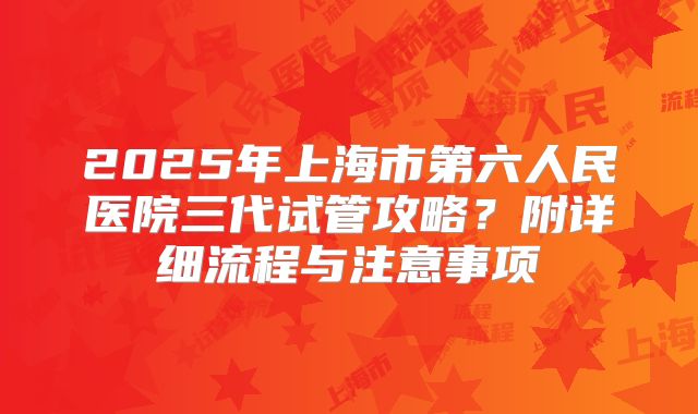 2025年上海市第六人民医院三代试管攻略？附详细流程与注意事项