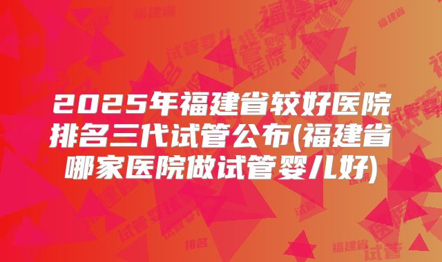 2025年福建省较好医院排名三代试管公布(福建省哪家医院做试管婴儿好)
